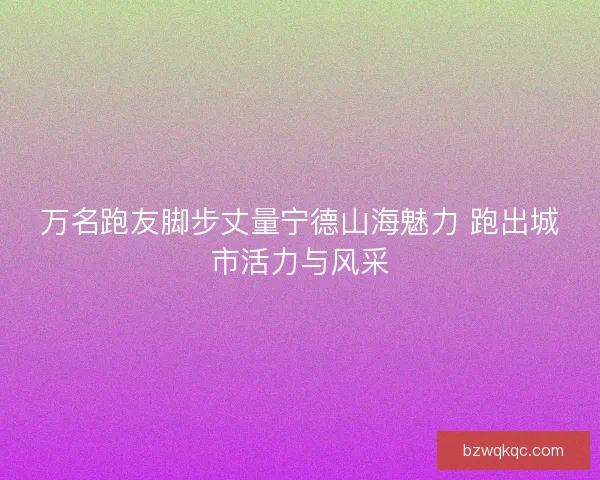 万名跑友脚步丈量宁德山海魅力 跑出城市活力与风采
