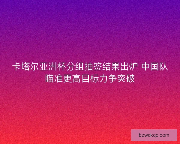 卡塔尔亚洲杯分组抽签结果出炉 中国队瞄准更高目标力争突破