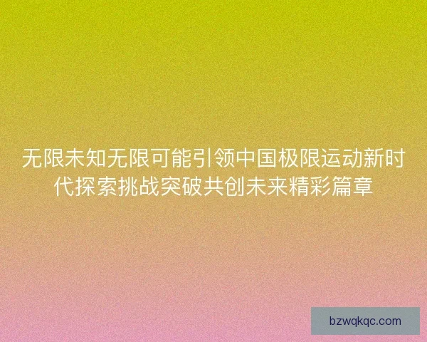 无限未知无限可能引领中国极限运动新时代探索挑战突破共创未来精彩篇章