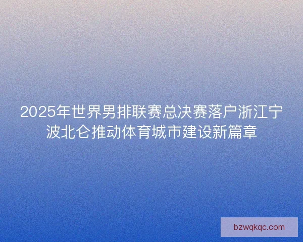 2025年世界男排联赛总决赛落户浙江宁波北仑推动体育城市建设新篇章