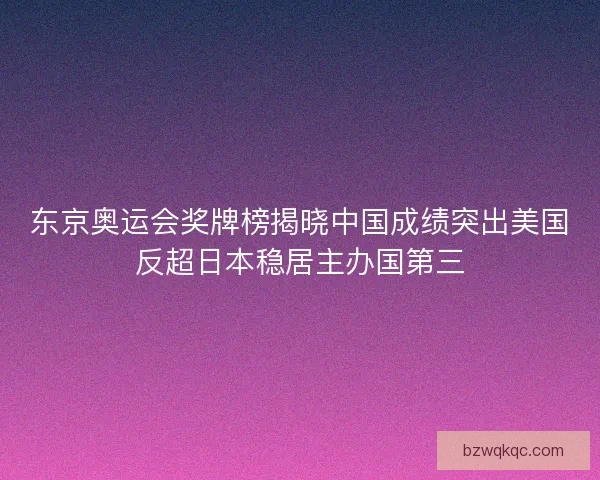 东京奥运会奖牌榜揭晓中国成绩突出美国反超日本稳居主办国第三